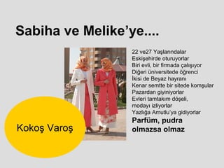 Sabiha ve Melike’ye....
                  22 ve27 Yaşlarındalar
                  Eskişehirde oturuyorlar
                  Biri evli, bir firmada çalışıyor
                  Diğeri üniversitede öğrenci
                  İkisi de Beyaz hayranı
                  Kenar semtte bir sitede komşular
                  Pazardan giyiniyorlar
                  Evleri tamtakım döşeli,
                  modayı izliyorlar
                  Yazlığa Amutlu’ya gidiyorlar
                  Parfüm, pudra
Kokoş Varoş       olmazsa olmaz
 