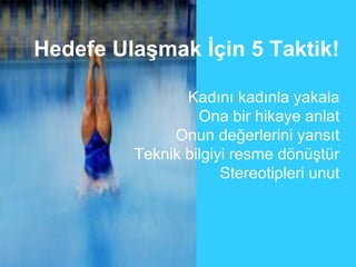 Hedefe Ulaşmak İçin 5 Taktik!

                Kadını kadınla yakala
                  Ona bir hikaye anlat
              Onun değerlerini yansıt
         Teknik bilgiyi resme dönüştür
                      Stereotipleri unut
 