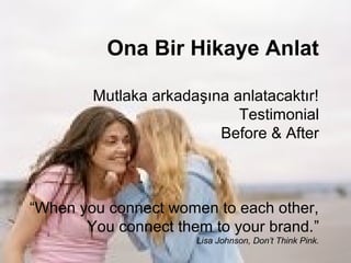 Ona Bir Hikaye Anlat

        Mutlaka arkadaşına anlatacaktır!
                            Testimonial
                         Before & After



“When you connect women to each other,
       You connect them to your brand.”
                      Lisa Johnson, Don’t Think Pink.
 