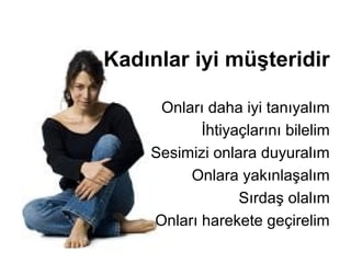 Kadınlar iyi müşteridir

     Onları daha iyi tanıyalım
           İhtiyaçlarını bilelim
    Sesimizi onlara duyuralım
         Onlara yakınlaşalım
                 Sırdaş olalım
    Onları harekete geçirelim
 