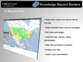 • Select witch column you want to see on
the map
• Select operation (sum, count or coverage)
• Edit colors and ranges
• Label the map (names, values,
percentages)
• Filter data by territory or pinpoint
• Analyze your data
• Insert in your presentations
TARGETMAP Knowledge Beyond Borderswww.targetmap.com
 