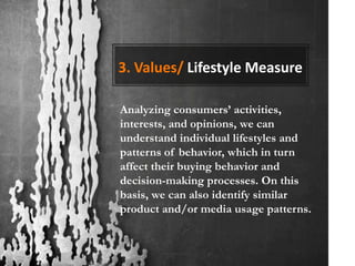 3. Values/ Lifestyle Measure

Analyzing consumers’ activities,
interests, and opinions, we can
understand individual lifestyles and
patterns of behavior, which in turn
affect their buying behavior and
decision-making processes. On this
basis, we can also identify similar
product and/or media usage patterns.
 