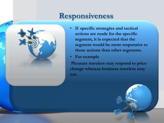 Responsiveness
  • If specific strategies and tactical
     actions are made for the specific
     segment, it is expected that the
     segment would be more responsive to
     those actions than other segments.
  • For example
   Pleasure travelers may respond to price
  change whereas business travelers may
  not.
 