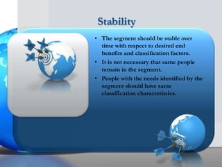 Stability
• The segment should be stable over
  time with respect to desired end
  benefits and classification factors.
• It is not necessary that same people
  remain in the segment.
• People with the needs identified by the
  segment should have same
  classification characteristics.
 