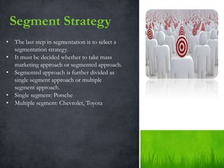 Segment Strategy
• The last step in segmentation is to select a
  segmentation strategy.
• It must be decided whether to take mass
  marketing approach or segmented approach.
• Segmented approach is further divided as
  single segment approach or multiple
  segment approach.
• Single segment: Porsche
• Multiple segment: Chevrolet, Toyota
 