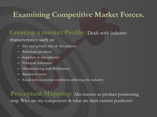 Examining Competitive Market Forces.

Creating a market Profile: Deals with industry
characteristics such as:
    –   Size and growth rate of the industry
    –   Substitute products
    –   Suppliers to the industry
    –   Principal customers
    –   Manufacturing and distribution
    –   Barriers to entry
    –   Social and economic conditions affecting the industry


Perceptual Mapping: Also known as product positioning
map. Who are my competitors & what are their current positions?
 