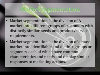 • Market segmentation is the division of A
  market into different groups of customers with
  distinctly similar needs and product/service
  requirements.
• Market segmentation is the division of a mass
  market into identifiable and distinct groups or
  segments, each of which have common
  characteristics and needs and display similar
  responses to marketing actions.
 