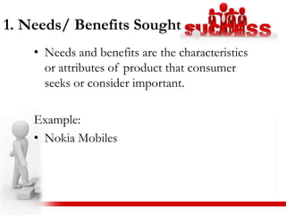 1. Needs/ Benefits Sought
    • Needs and benefits are the characteristics
      or attributes of product that consumer
      seeks or consider important.

    Example:
    • Nokia Mobiles
 