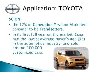 Application: TOYOTA
SCION:
• the 17% of Generation Y whom Marketers
consider to be Trendsetters.
• In its first full year ...