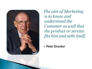 ~ Peter Drucker
The aim of Marketing
is to know and
understand the
Customer so well that
the product or service
fits him a...