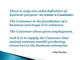 There is only one valid definition of
business purpose: to create a Customer.
The Customer is the foundation of a
business...