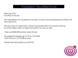 Male; Age 20-35
Travellers in UK only

The target audience for our product are travellers, in terms of social grouping they are likely to be
male, aged 20-35.

The main reason we target males is because most female tend to wax instead of shaving.
So we have higher chance of making more profit if we focus on male.

-There are 60,000.000 travellers in the UK only.

The population of people age 20-35 are 12,730.000.
-6,237.700 out of 12,730.000 are male.

And the total male travellers are 5,925.815.
 