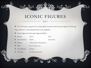 ICONIC FIGURES
 If I am doing a magazine for young adults, I need to look at iconic figures for this age
rang, and how I could include them in my magazine.
 Iconic figures for this ages range would be:
 Rihanna

Jesse J

Oasis

 Arctic Monkeys

Bastile

Lady GaGa

 Beyonce

Calvin Harris/ David guetta

 KOL

Jay-Z/ Kanye west

 One Direction

Eminem

 The Scrip

The Wanted/Lawson

 