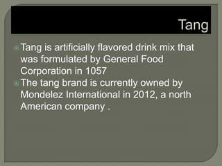 Tang is artificially flavored drink mix that
was formulated by General Food
Corporation in 1057
The tang brand is currently owned by
Mondelez International in 2012, a north
American company .
 