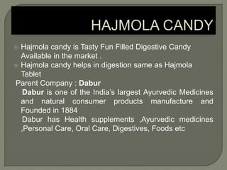  Hajmola candy is Tasty Fun Filled Digestive Candy
Available in the market .
 Hajmola candy helps in digestion same as Hajmola
Tablet
Parent Company : Dabur
Dabur is one of the India’s largest Ayurvedic Medicines
and natural consumer products manufacture and
Founded in 1884
Dabur has Health supplements ,Ayurvedic medicines
,Personal Care, Oral Care, Digestives, Foods etc
 