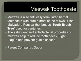  Meswak is a scientifically formulated herbal
toothpaste with pure extract of the Miswak Plant
‘Salvadora Persica’ the famous ‘Tooth Brush
Tree’ used for centuries.
 The astringent and anti-Bacterial properties of
meswak help to reduce tooth decay, Fight
Plague and prevent gum diseases
 Parent Company : Dabur
 