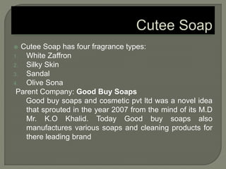  Cutee Soap has four fragrance types:
1. White Zaffron
2. Silky Skin
3. Sandal
4. Olive Sona
Parent Company: Good Buy Soaps
Good buy soaps and cosmetic pvt ltd was a novel idea
that sprouted in the year 2007 from the mind of its M.D
Mr. K.O Khalid. Today Good buy soaps also
manufactures various soaps and cleaning products for
there leading brand
 
