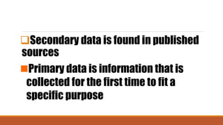 Secondary data is found in published
sources
Primary data is information that is
collected for the first time to fit a
specific purpose
 