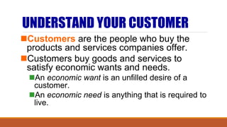 UNDERSTAND YOUR CUSTOMER
Customers are the people who buy the
products and services companies offer.
Customers buy goods and services to
satisfy economic wants and needs.
An economic want is an unfilled desire of a
customer.
An economic need is anything that is required to
live.
 
