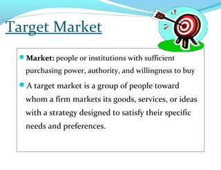 Target Market
Market:Market: people or institutions with sufficient
purchasing power, authority, and willingness to buy
A target market is a group of people toward
whom a firm markets its goods, services, or ideas
with a strategy designed to satisfy their specific
needs and preferences.
 