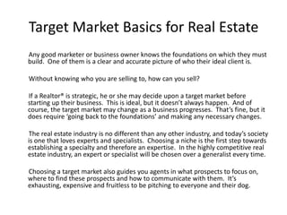 Target Market Basics for Real Estate
Any good marketer or business owner knows the foundations on which they must
build. One of them is a clear and accurate picture of who their ideal client is.
Without knowing who you are selling to, how can you sell?
If a Realtor® is strategic, he or she may decide upon a target market before
starting up their business. This is ideal, but it doesn’t always happen. And of
course, the target market may change as a business progresses. That’s fine, but it
does require ‘going back to the foundations’ and making any necessary changes.
The real estate industry is no different than any other industry, and today’s society
is one that loves experts and specialists. Choosing a niche is the first step towards
establishing a specialty and therefore an expertise. In the highly competitive real
estate industry, an expert or specialist will be chosen over a generalist every time.
Choosing a target market also guides you agents in what prospects to focus on,
where to find these prospects and how to communicate with them. It’s
exhausting, expensive and fruitless to be pitching to everyone and their dog.
 