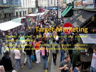 Market: A market is the set of all actual and potential
buyers of the product.
Market Targeting: Evaluating each market segment’s
attractiveness and selecting one or more segments to enter.
 