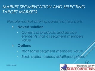 MARKET SEGMENTATION AND SELECTING 
TARGET MARKETS 
Flexible market offering consists of two parts 
1. Naked solution 
- Consists of products and service 
elements that all segment members 
value 
1. Options 
- That some segment members value 
- Each option carries additional prices. 
TARGET MARKET 
12 
 