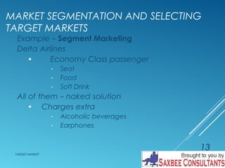 MARKET SEGMENTATION AND SELECTING 
TARGET MARKETS 
Example – Segment Marketing 
Delta Airlines 
· Economy Class passenger 
- Seat 
- Food 
- Soft Drink 
All of them – naked solution 
· Charges extra 
- Alcoholic beverages 
- Earphones 
TARGET MARKET 
13 
 