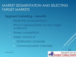 MARKET SEGMENTATION AND SELECTING 
TARGET MARKETS 
Segment marketing – benefits 
- More fine tuned product 
- Price it appropriately for the target 
audience 
- Fewer competitors 
- Easier choice of 
• Distribution channels 
• Communication channels 
TARGET MARKET 
14 
 