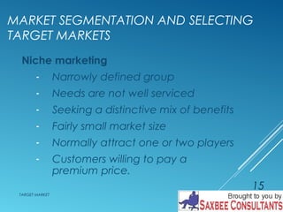 MARKET SEGMENTATION AND SELECTING 
TARGET MARKETS 
Niche marketing 
- Narrowly defined group 
- Needs are not well serviced 
- Seeking a distinctive mix of benefits 
- Fairly small market size 
- Normally attract one or two players 
- Customers willing to pay a 
premium price. 
TARGET MARKET 
15 
 