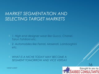 MARKET SEGMENTATION AND 
SELECTING TARGET MARKETS 
 1. High end designer wear like Gucci, Chanel, 
Tarun Tahiliani etc. 
 2. Automobiles like Ferrari, Maserati, Lamborghini 
etc. 
 WHAT IS A NICHE TODAY MAY BECOME A 
SEGMENT TOMORROW AND VICE VERSA!! 
TARGET MARKET 
16 
 