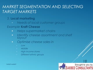 MARKET SEGMENTATION AND SELECTING 
TARGET MARKETS 
3. Local marketing 
- Needs of local customer groups 
Example Kraft Cheese 
· Helps supermarket chains 
· Identify cheese assortment and shelf 
layout 
· Optimise cheese sales in 
- Low 
- Middle 
- High income stores 
- Different ethnic groups 
TARGET MARKET 
18 
 