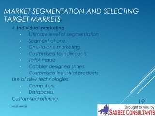 MARKET SEGMENTATION AND SELECTING 
TARGET MARKETS 
4. Individual marketing 
- Ultimate level of segmentation 
- Segment of one. 
- One-to-one marketing. 
- Customised to individuals 
- Tailor made 
- Cobbler designed shoes. 
- Customised industrial products 
Use of new technologies 
- Computers. 
- Databases 
Customised offering. 
TARGET MARKET 
19 
 