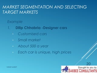 MARKET SEGMENTATION AND SELECTING 
TARGET MARKETS 
Example 
1. Dilip Chhabria -Designer cars 
- Customised cars 
- Small market 
- About 500 a year 
- Each car is unique, high prices 
TARGET MARKET 
20 
 