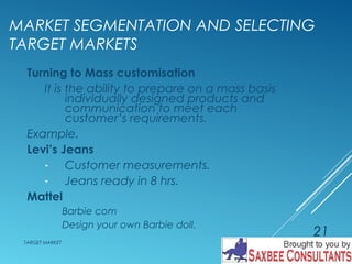 MARKET SEGMENTATION AND SELECTING 
TARGET MARKETS 
Turning to Mass customisation 
It is the ability to prepare on a mass basis 
individually designed products and 
communication to meet each 
customer’s requirements. 
Example. 
Levi’s Jeans 
- Customer measurements. 
- Jeans ready in 8 hrs. 
Mattel 
Barbie com 
Design your own Barbie doll. 
TARGET MARKET 
21 
 