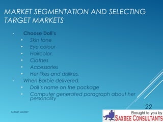 MARKET SEGMENTATION AND SELECTING 
TARGET MARKETS 
- Choose Doll’s 
• Skin tone 
• Eye colour 
• Haircolor. 
• Clothes 
• Accessories 
• Her likes and dislikes. 
- When Barbie delivered. 
• Doll’s name on the package 
• Computer generated paragraph about her 
personality 
TARGET MARKET 
22 
 
