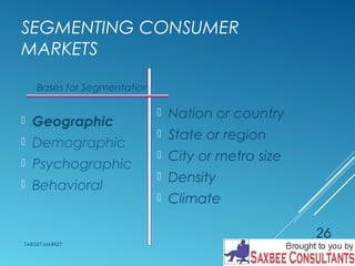 SEGMENTING CONSUMER 
MARKETS 
 Nation or country 
 State or region 
 City or metro size 
 Density 
 Climate 
Bases for Segmentation 
 Geographic 
 Demographic 
 Psychographic 
 Behavioral 
TARGET MARKET 
26 
 