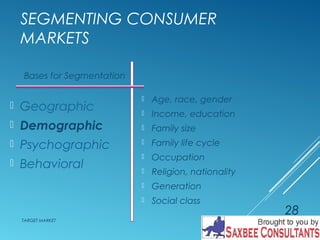 SEGMENTING CONSUMER 
MARKETS 
 Age, race, gender 
 Income, education 
 Family size 
 Family life cycle 
 Occupation 
 Religion, nationality 
 Generation 
 Social class 
Bases for Segmentation 
 Geographic 
 Demographic 
 Psychographic 
 Behavioral 
TARGET MARKET 
28 
 