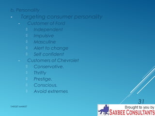 b. Personality 
- Targeting consumer personality 
- Customer of Ford 
 Independent 
 Impulsive 
 Masculine 
 Alert to change 
 Self confident 
- Customers of Chevrolet 
 Conservative. 
 Thrifty 
 Prestige. 
 Conscious. 
 Avoid extremes 
TARGET MARKET 
31 
 