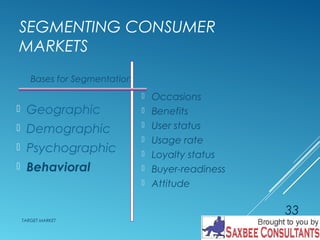 SEGMENTING CONSUMER 
MARKETS 
 Occasions 
 Benefits 
 User status 
 Usage rate 
 Loyalty status 
 Buyer-readiness 
 Attitude 
Bases for Segmentation 
 Geographic 
 Demographic 
 Psychographic 
 Behavioral 
TARGET MARKET 
33 
 