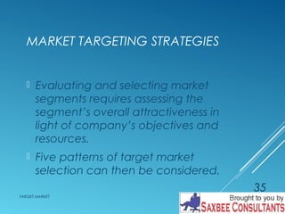 MARKET TARGETING STRATEGIES 
 Evaluating and selecting market 
segments requires assessing the 
segment’s overall attractiveness in 
light of company’s objectives and 
resources. 
 Five patterns of target market 
selection can then be considered. 
TARGET MARKET 
35 
 