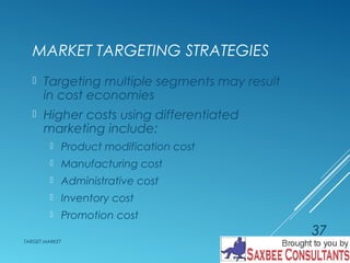 MARKET TARGETING STRATEGIES 
 Targeting multiple segments may result 
in cost economies 
 Higher costs using differentiated 
marketing include: 
 Product modification cost 
 Manufacturing cost 
 Administrative cost 
 Inventory cost 
 Promotion cost 
TARGET MARKET 
37 
 