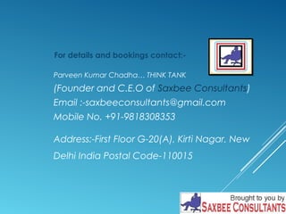 For details and bookings contact:- 
Parveen Kumar Chadha… THINK TANK 
(Founder and C.E.O of Saxbee Consultants) 
Email :-saxbeeconsultants@gmail.com 
Mobile No. +91-9818308353 
Address:-First Floor G-20(A), Kirti Nagar, New 
Delhi India Postal Code-110015 

