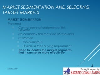 MARKET SEGMENTATION AND SELECTING 
TARGET MARKETS 
MARKET SEGMENTATION 
The need 
 Cannot serve all customers of this 
universe. 
 No company has that kind of resources. 
 Customers 
 Too numerous 
 Diverse in their buying requirement 
 Need to identify the market segments 
that it can serve more effectively 
TARGET MARKET 
4 
 