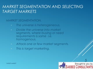 MARKET SEGMENTATION AND SELECTING 
TARGET MARKETS 
MARKET SEGMENTATION. 
- The universe is heterogeneous. 
- Divide the universe into market 
segments, where buying or need 
requirements is same i.e. 
homogenous. 
- Attack one or few market segments. 
- This is target marketing. 
TARGET MARKET 
5 
 