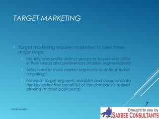 TARGET MARKETING 
 Target marketing requires marketers to take three 
major steps: 
 Identify and profile distinct groups of buyers who differ 
in their needs and preferences (market segmentation). 
 Select one or more market segments to enter (market 
targeting). 
 For each target segment, establish and communicate 
the key distinctive benefit(s) of the company’s market 
offering (market positioning). 
TARGET MARKET 
7 
 