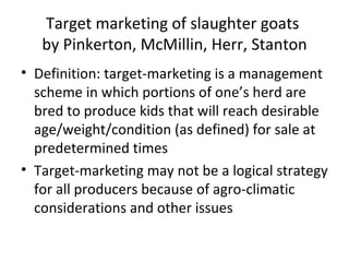 Target marketing of slaughter goats
   by Pinkerton, McMillin, Herr, Stanton
• Definition: target-marketing is a management
  scheme in which portions of one’s herd are
  bred to produce kids that will reach desirable
  age/weight/condition (as defined) for sale at
  predetermined times
• Target-marketing may not be a logical strategy
  for all producers because of agro-climatic
  considerations and other issues
 