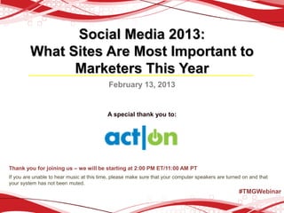Social Media 2013:
         What Sites Are Most Important to
               Marketers This Year
                                           February 13, 2013


                                           A special thank you to:




Thank you for joining us – we will be starting at 2:00 PM ET/11:00 AM PT
If you are unable to hear music at this time, please make sure that your computer speakers are turned on and that
your system has not been muted.
                                                                                                    #TMGWebinar
 