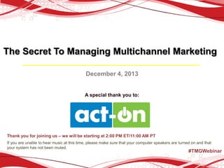 The Secret To Managing Multichannel Marketing
December 4, 2013

A special thank you to:

Thank you for joining us – we will be starting at 2:00 PM ET/11:00 AM PT
If you are unable to hear music at this time, please make sure that your computer speakers are turned on and that
your system has not been muted.

#TMGWebinar

 