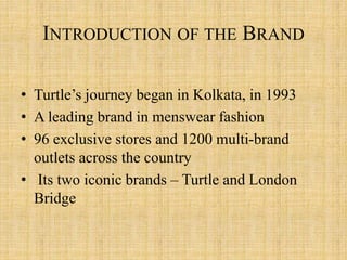 INTRODUCTION OF THE BRAND
• Turtle’s journey began in Kolkata, in 1993
• A leading brand in menswear fashion
• 96 exclusive stores and 1200 multi-brand
outlets across the country
• Its two iconic brands – Turtle and London
Bridge
 